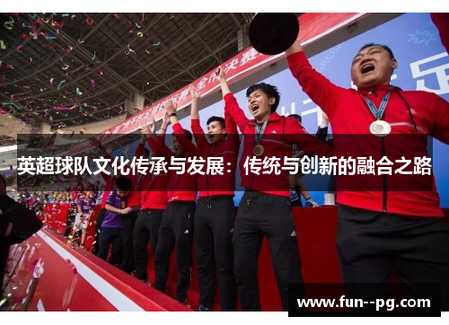 英超球队文化传承与发展:传统与创新的融合之路 英超球队文化传承与发展:传统与创新的融合之路
