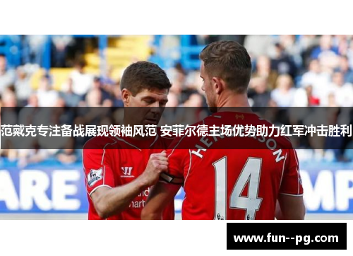 范戴克专注备战展现领袖风范 安菲尔德主场优势助力红军冲击胜利