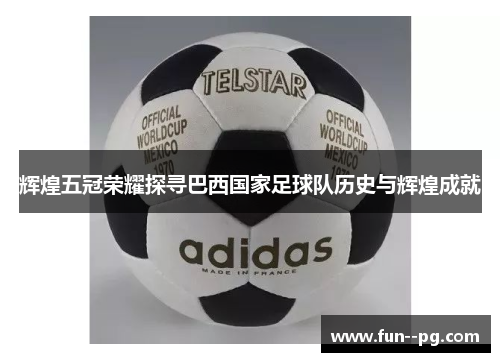 辉煌五冠荣耀探寻巴西国家足球队历史与辉煌成就