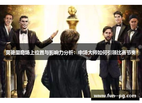 莫德里奇场上位置与影响力分析：中场大师如何引领比赛节奏