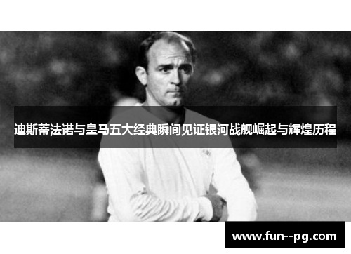 迪斯蒂法诺与皇马五大经典瞬间见证银河战舰崛起与辉煌历程