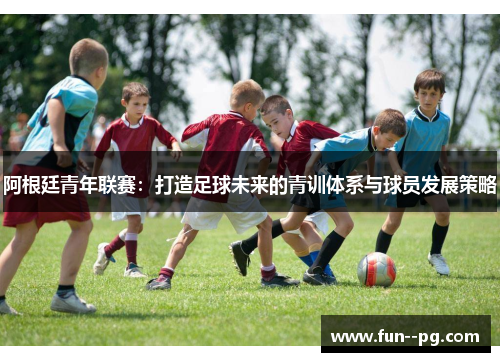 阿根廷青年联赛：打造足球未来的青训体系与球员发展策略