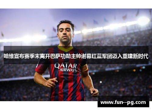 哈维宣布赛季末离开巴萨功勋主帅谢幕红蓝军团迈入重建新时代