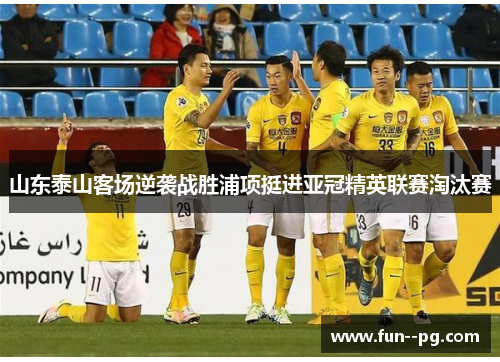 山东泰山客场逆袭战胜浦项挺进亚冠精英联赛淘汰赛