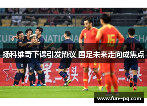 扬科维奇下课引发热议 国足未来走向成焦点