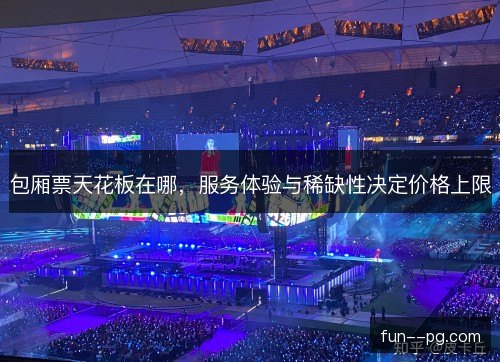 包厢票天花板在哪,服务体验与稀缺性决定价格上限 包厢票天花板在哪,服务体验与稀缺性决定价格上限